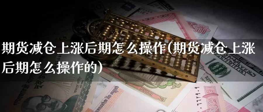 期货减仓上涨后期怎么操作(期货减仓上涨后期怎么操作的)_https://www.wjxxbs.com_期货入门_第1张