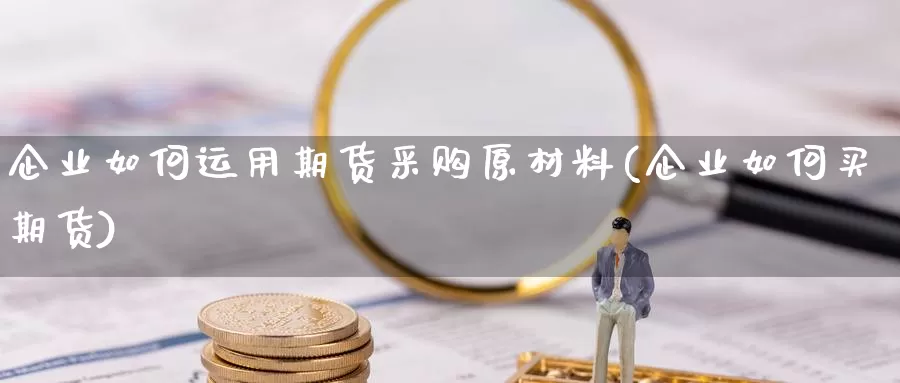 企业如何运用期货采购原材料(企业如何买期货)_https://www.wjxxbs.com_外汇直播室_第1张