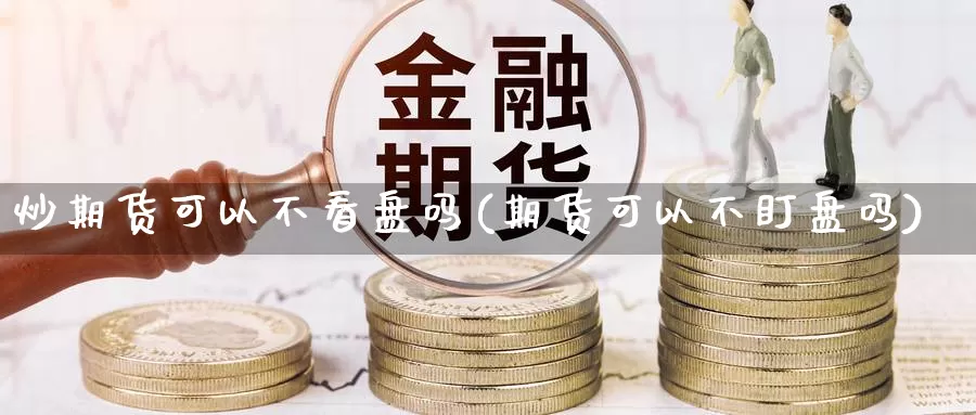 炒期货可以不看盘吗(期货可以不盯盘吗)_https://www.wjxxbs.com_期货入门_第1张