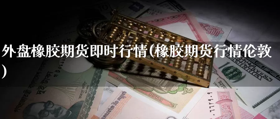 外盘橡胶期货即时行情(橡胶期货行情伦敦)_https://www.wjxxbs.com_外汇直播室_第1张