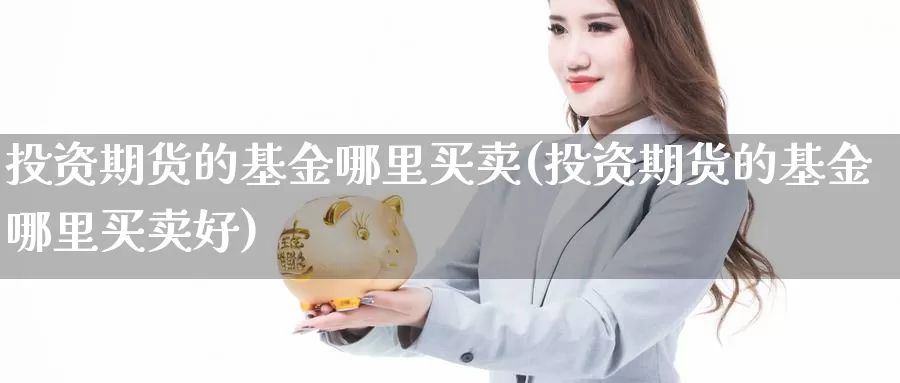 投资期货的基金哪里买卖(投资期货的基金哪里买卖好)_https://www.wjxxbs.com_期货入门_第1张