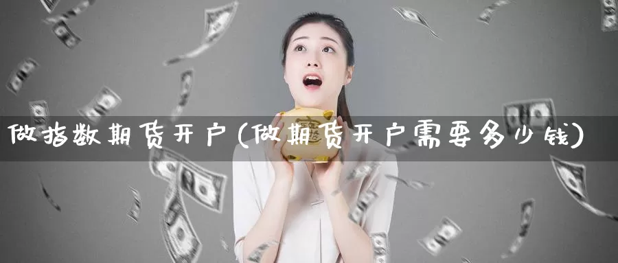 做指数期货开户(做期货开户需要多少钱)_https://www.wjxxbs.com_外汇直播室_第1张