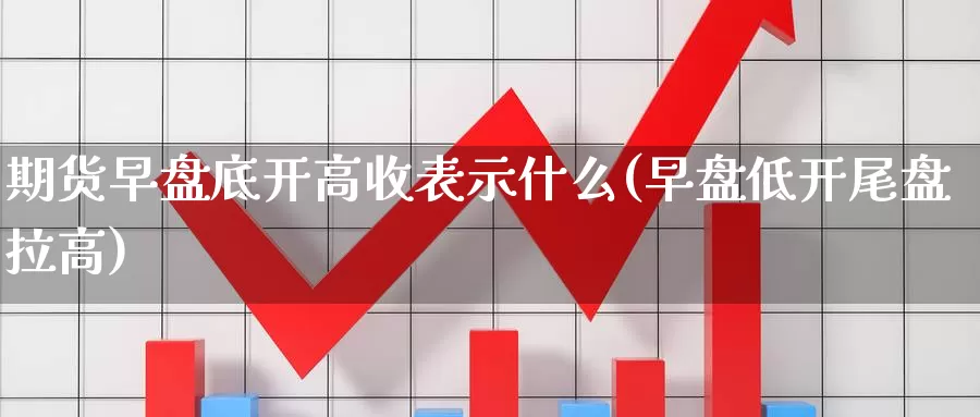 期货早盘底开高收表示什么(早盘低开尾盘拉高)_https://www.wjxxbs.com_外汇直播室_第1张