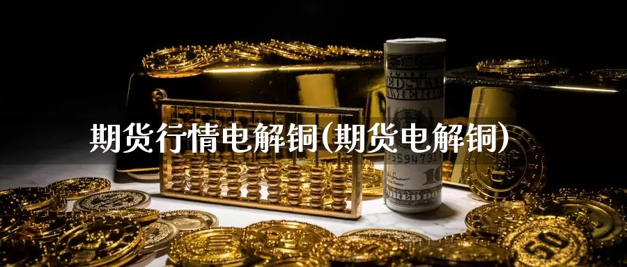 期货行情电解铜(期货电解铜)_https://www.wjxxbs.com_期货入门_第1张