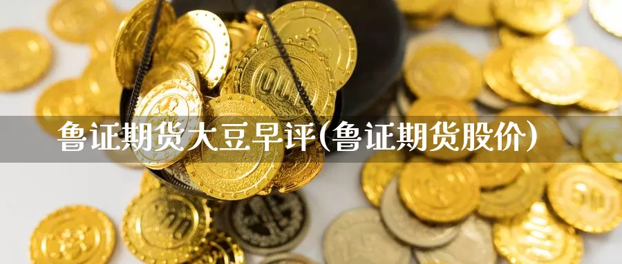 鲁证期货大豆早评(鲁证期货股价)_https://www.wjxxbs.com_外汇行情_第1张