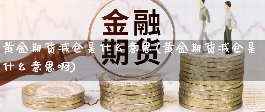 黄金期货减仓是什么意思(黄金期货减仓是什么意思啊)_https://www.wjxxbs.com_期货入门_第1张