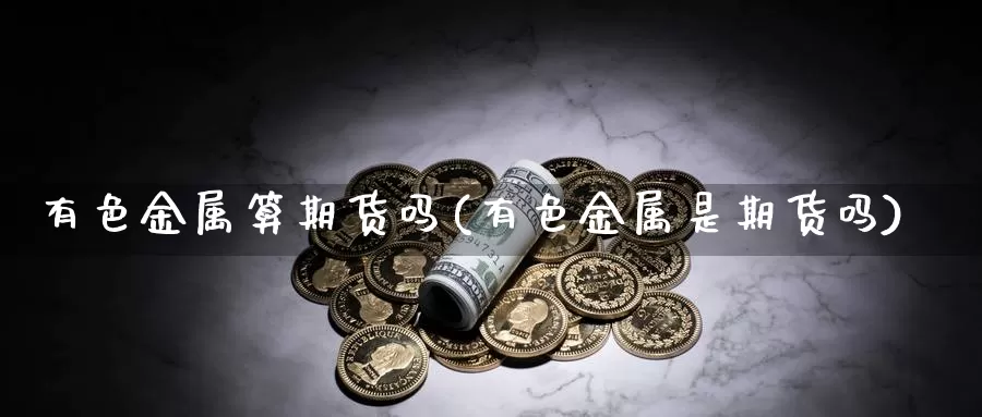 有色金属算期货吗(有色金属是期货吗)_https://www.wjxxbs.com_外汇行情_第1张