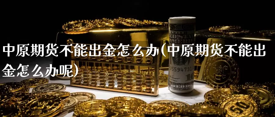 中原期货不能出金怎么办(中原期货不能出金怎么办呢)_https://www.wjxxbs.com_外汇行情_第1张