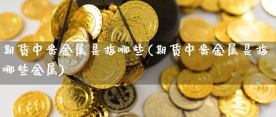 期货中贵金属是指哪些(期货中贵金属是指哪些金属)_https://www.wjxxbs.com_外汇直播室_第1张