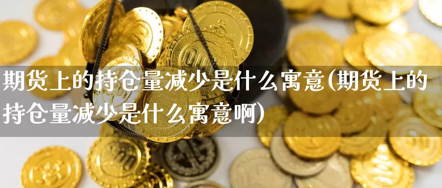 期货上的持仓量减少是什么寓意(期货上的持仓量减少是什么寓意啊)_https://www.wjxxbs.com_外汇行情_第1张