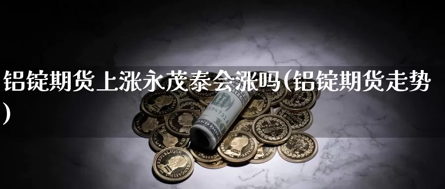 铝锭期货上涨永茂泰会涨吗(铝锭期货走势)_https://www.wjxxbs.com_外汇行情_第1张