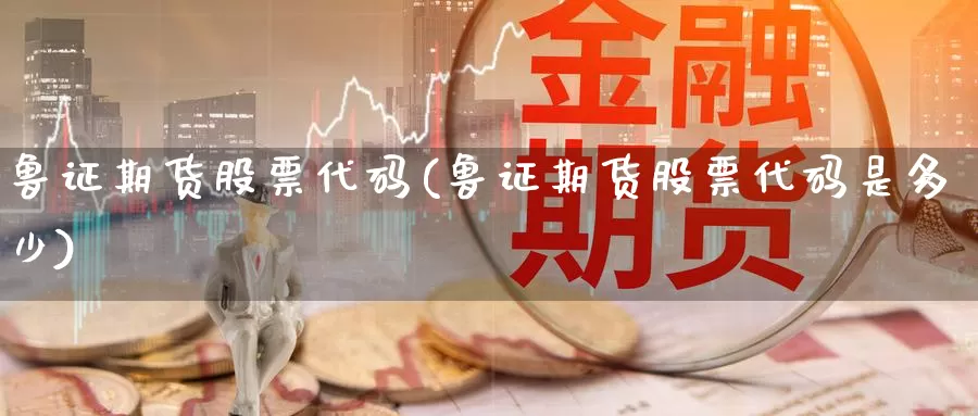 鲁证期货股票代码(鲁证期货股票代码是多少)_https://www.wjxxbs.com_期货入门_第1张