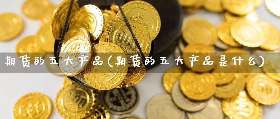 期货的五大产品(期货的五大产品是什么)_https://www.wjxxbs.com_外汇直播室_第1张