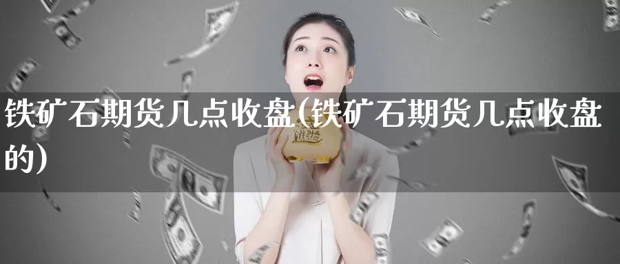 铁矿石期货几点收盘(铁矿石期货几点收盘的)_https://www.wjxxbs.com_外汇直播室_第1张